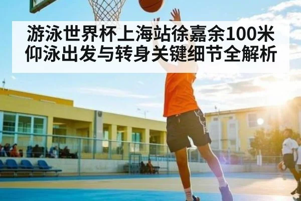游泳世界杯上海站徐嘉余100米仰泳出发与转身关键细节全解析